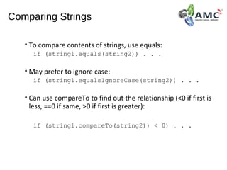 Comparing Strings
• To compare contents of strings, use equals:
if (string1.equals(string2)) . . .
• May prefer to ignore case:
if (string1.equalsIgnoreCase(string2)) . . .
• Can use compareTo to find out the relationship (<0 if first is
less, ==0 if same, >0 if first is greater):
if (string1.compareTo(string2)) < 0) . . .
 