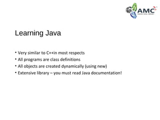 Learning Java
• Very similar to C++in most respects
• All programs are class definitions
• All objects are created dynamically (using new)
• Extensive library – you must read Java documentation!
 