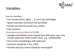 Variables
Rules for identifiers:
• Can include letters, digits, _, $, can’t start with digits
• Spaces and other characters not permitted
• Cannot use reserved words (e.g., public)
• Case sensitive
Conventions you must follow for CSCI306:
• variable and method names should start with lower case, may
include uppercase within (camel case). e.g., luckyNumber
• Class names should begin with uppercase
• Constants should be in ALL_CAPS
• Variable and class names should be meaningful!!
 