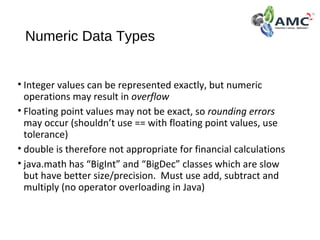 Numeric Data Types
• Integer values can be represented exactly, but numeric
operations may result in overflow
• Floating point values may not be exact, so rounding errors
may occur (shouldn’t use == with floating point values, use
tolerance)
• double is therefore not appropriate for financial calculations
• java.math has “BigInt” and “BigDec” classes which are slow
but have better size/precision. Must use add, subtract and
multiply (no operator overloading in Java)
 