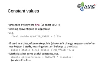 Constant values
• preceded by keyword final (vs const in C++)
• naming convention is all uppercase
• e.g.,
final double QUARTER_VALUE = 0.25;
• if used in a class, often make public (since can’t change anyway) and often
use keyword static, meaning constant belongs to the class:
public static final double DIME_VALUE =0.1;
• Math class has some useful constants, e.g.,
double circumference = Math.PI * diameter;
(vs Math::PI in C++)
 