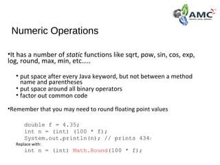 Numeric Operations
•It has a number of static functions like sqrt, pow, sin, cos, exp,
log, round, max, min, etc…..
• put space after every Java keyword, but not between a method
name and parentheses
• put space around all binary operators
• factor out common code
•Remember that you may need to round floating point values
double f = 4.35;
int n = (int) (100 * f);
System.out.println(n); // prints 434!
Replace with:
int n = (int) Math.Round(100 * f);
 