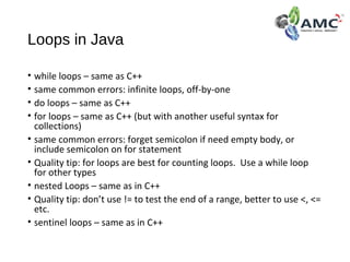 Loops in Java
• while loops – same as C++
• same common errors: infinite loops, off-by-one
• do loops – same as C++
• for loops – same as C++ (but with another useful syntax for
collections)
• same common errors: forget semicolon if need empty body, or
include semicolon on for statement
• Quality tip: for loops are best for counting loops. Use a while loop
for other types
• nested Loops – same as in C++
• Quality tip: don’t use != to test the end of a range, better to use <, <=
etc.
• sentinel loops – same as in C++
 