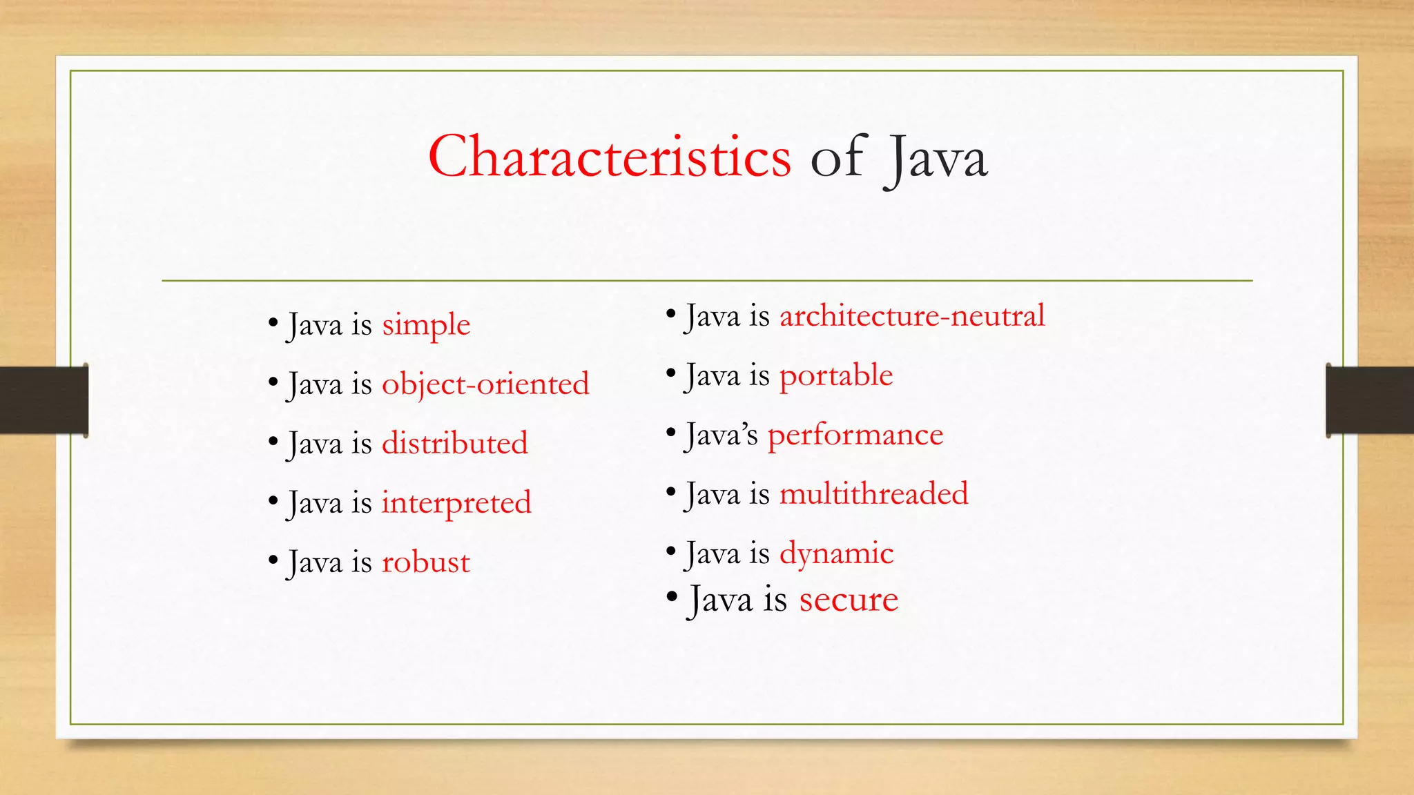 Characteristics of Java
• Java is architecture-neutral
• Java is portable
• Java’s performance
• Java is multithreaded
• Java is dynamic
• Java is secure
• Java is simple
• Java is object-oriented
• Java is distributed
• Java is interpreted
• Java is robust
 