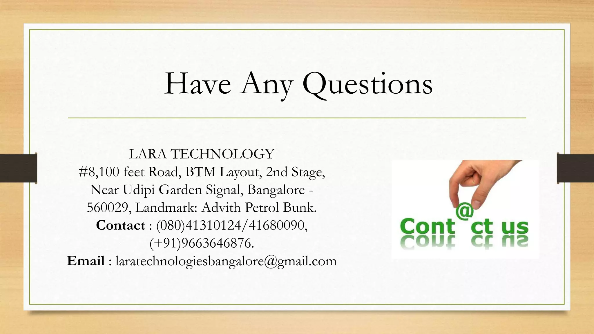 Have Any Questions
LARA TECHNOLOGY
#8,100 feet Road, BTM Layout, 2nd Stage,
Near Udipi Garden Signal, Bangalore -
560029, Landmark: Advith Petrol Bunk.
Contact : (080)41310124/41680090,
(+91)9663646876.
Email : laratechnologiesbangalore@gmail.com
 