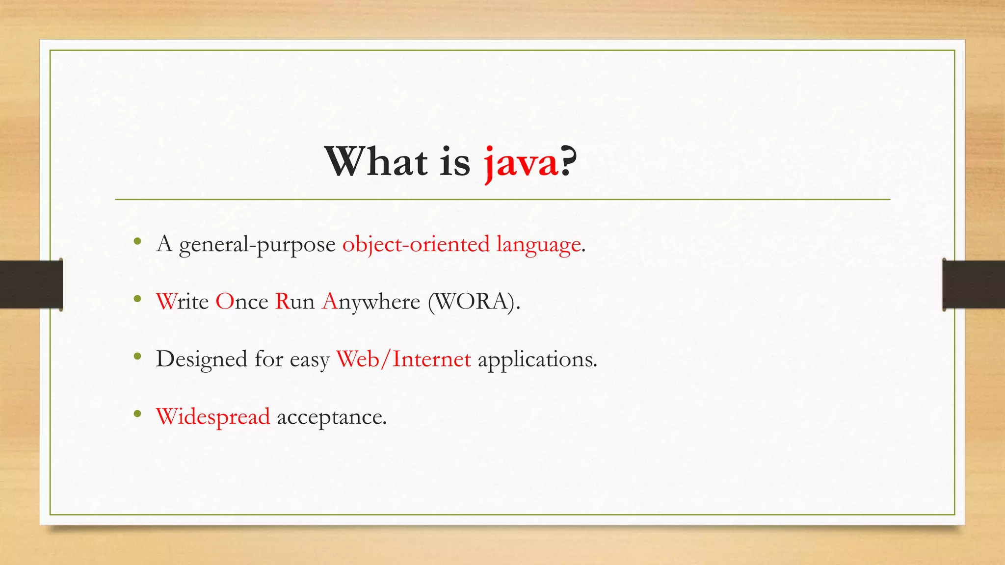 What is java?
• A general-purpose object-oriented language.
• Write Once Run Anywhere (WORA).
• Designed for easy Web/Internet applications.
• Widespread acceptance.
 