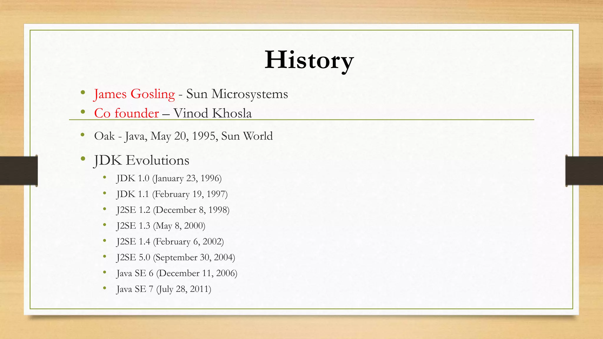 History
• James Gosling - Sun Microsystems
• Co founder – Vinod Khosla
• Oak - Java, May 20, 1995, Sun World
• JDK Evolutions
• JDK 1.0 (January 23, 1996)
• JDK 1.1 (February 19, 1997)
• J2SE 1.2 (December 8, 1998)
• J2SE 1.3 (May 8, 2000)
• J2SE 1.4 (February 6, 2002)
• J2SE 5.0 (September 30, 2004)
• Java SE 6 (December 11, 2006)
• Java SE 7 (July 28, 2011)
 