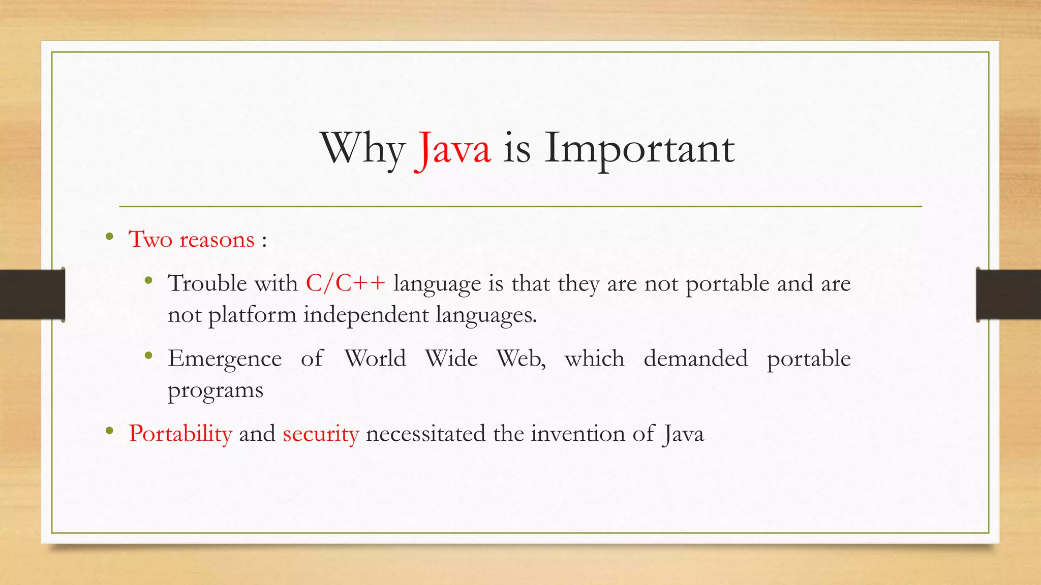 Why Java is Important
• Two reasons :
• Trouble with C/C++ language is that they are not portable and are
not platform independent languages.
• Emergence of World Wide Web, which demanded portable
programs
• Portability and security necessitated the invention of Java
 
