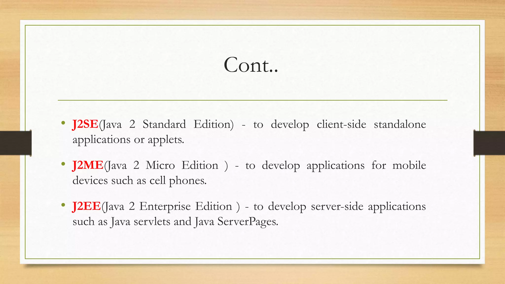 Cont..
• J2SE(Java 2 Standard Edition) - to develop client-side standalone
applications or applets.
• J2ME(Java 2 Micro Edition ) - to develop applications for mobile
devices such as cell phones.
• J2EE(Java 2 Enterprise Edition ) - to develop server-side applications
such as Java servlets and Java ServerPages.
 