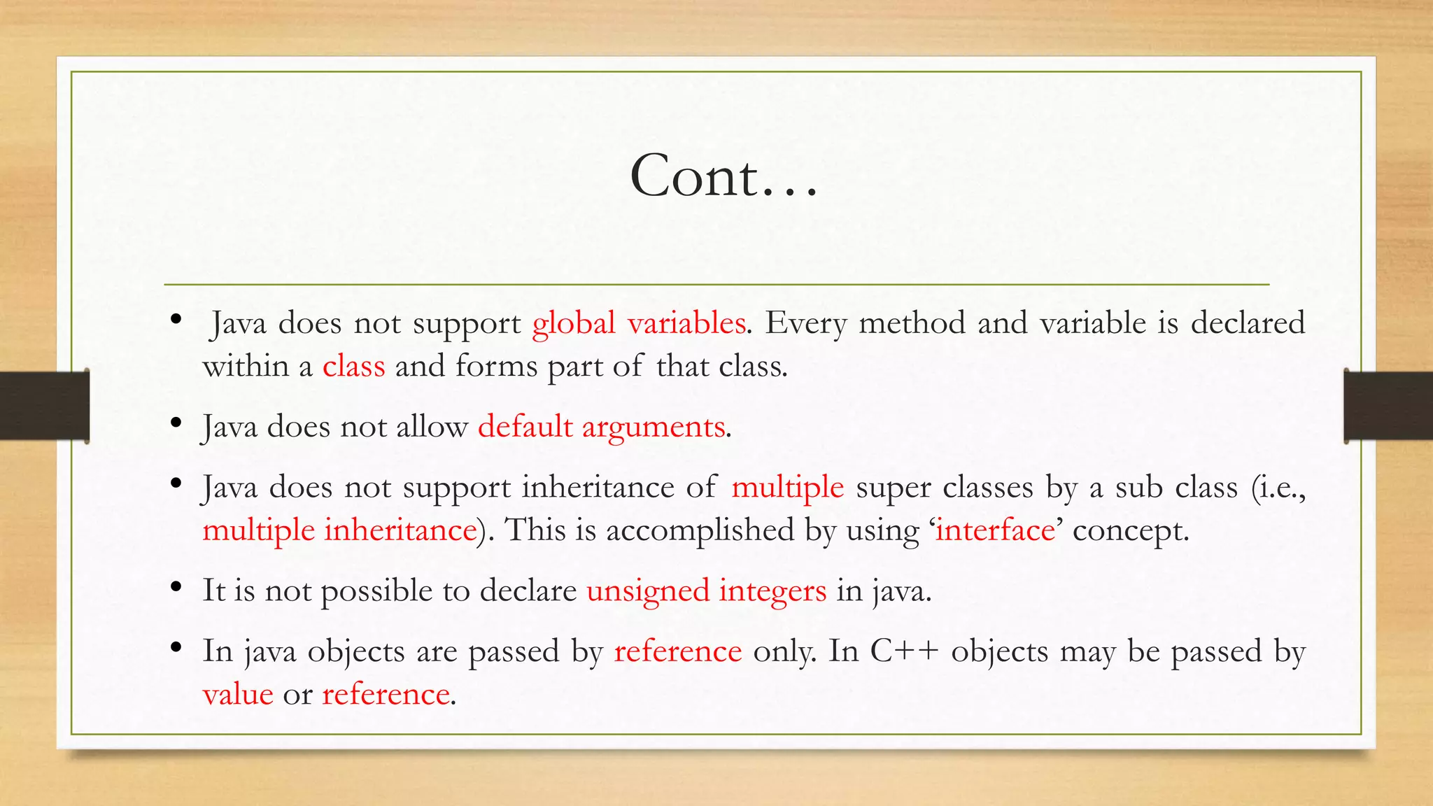 Cont…
• Java does not support global variables. Every method and variable is declared
within a class and forms part of that class.
• Java does not allow default arguments.
• Java does not support inheritance of multiple super classes by a sub class (i.e.,
multiple inheritance). This is accomplished by using ‘interface’ concept.
• It is not possible to declare unsigned integers in java.
• In java objects are passed by reference only. In C++ objects may be passed by
value or reference.
 