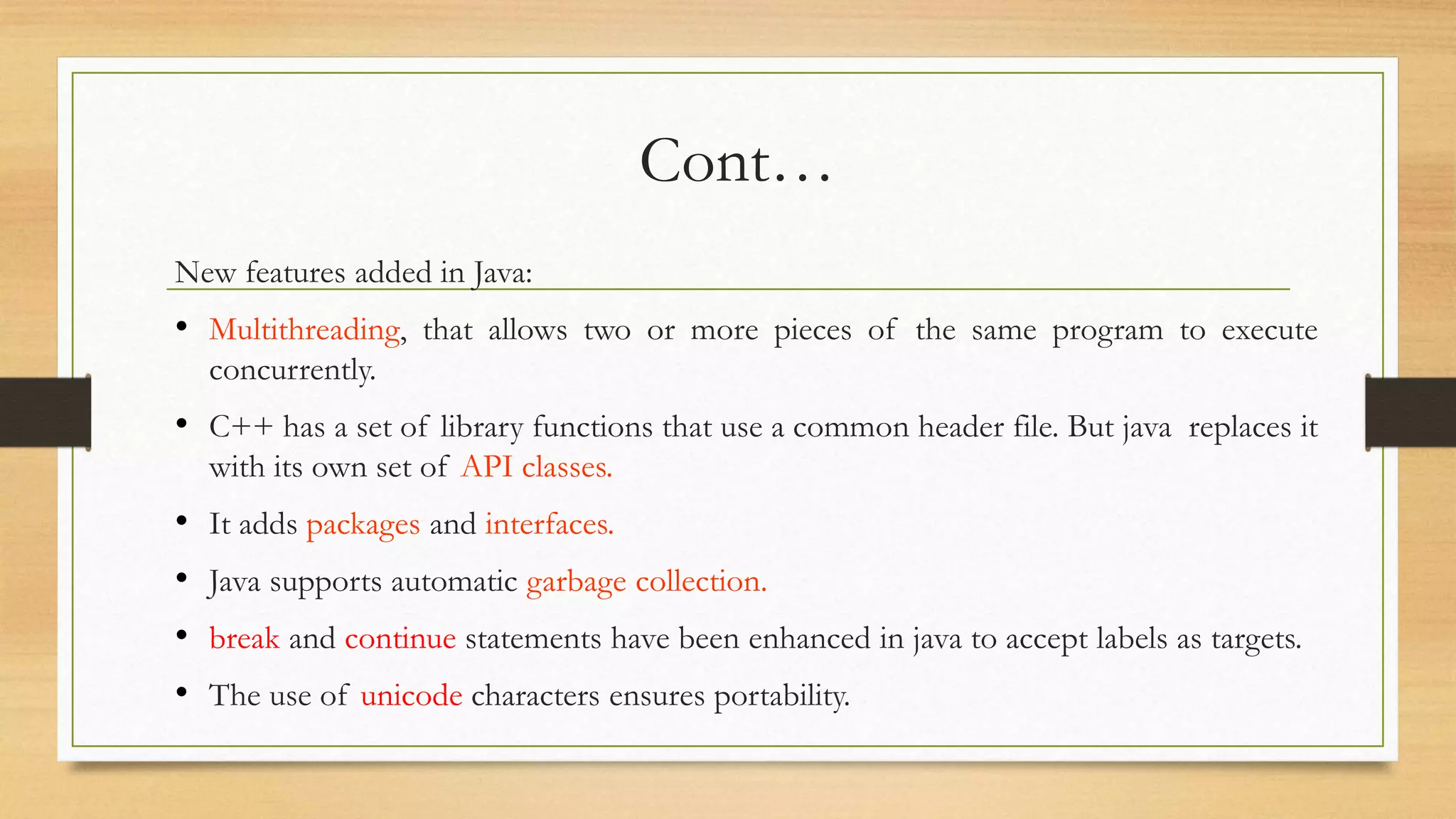 Cont…
New features added in Java:
• Multithreading, that allows two or more pieces of the same program to execute
concurrently.
• C++ has a set of library functions that use a common header file. But java replaces it
with its own set of API classes.
• It adds packages and interfaces.
• Java supports automatic garbage collection.
• break and continue statements have been enhanced in java to accept labels as targets.
• The use of unicode characters ensures portability.
 