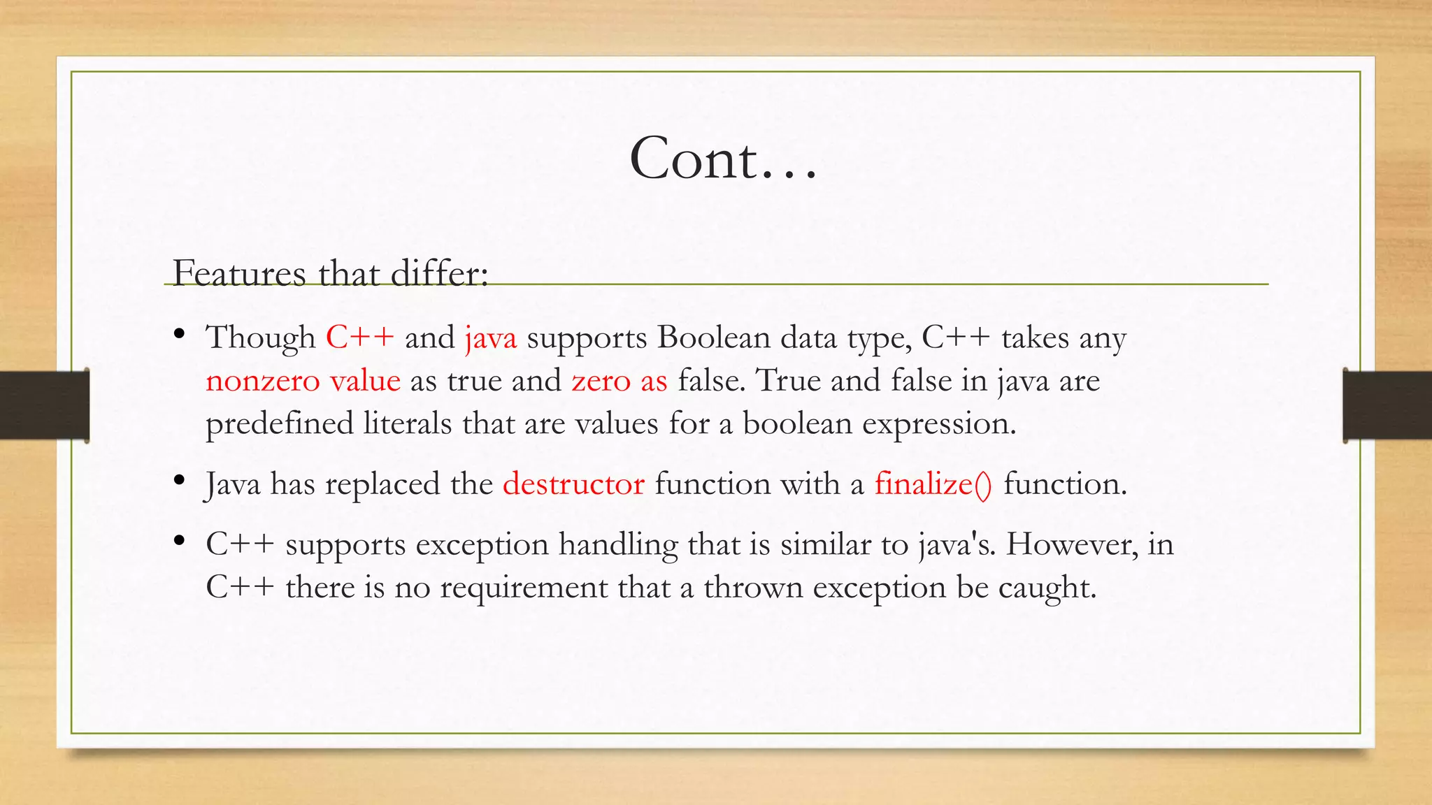 Cont…
Features that differ:
• Though C++ and java supports Boolean data type, C++ takes any
nonzero value as true and zero as false. True and false in java are
predefined literals that are values for a boolean expression.
• Java has replaced the destructor function with a finalize() function.
• C++ supports exception handling that is similar to java's. However, in
C++ there is no requirement that a thrown exception be caught.
 