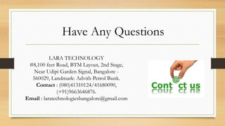 Have Any Questions
LARA TECHNOLOGY
#8,100 feet Road, BTM Layout, 2nd Stage,
Near Udipi Garden Signal, Bangalore -
560029, Landmark: Advith Petrol Bunk.
Contact : (080)41310124/41680090,
(+91)9663646876.
Email : laratechnologiesbangalore@gmail.com
 