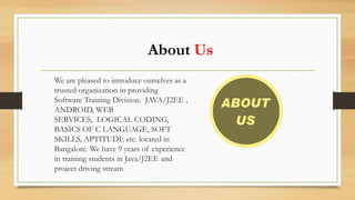 About Us
We are pleased to introduce ourselves as a
trusted organization in providing
Software Training Division. JAVA/J2EE ,
ANDROID, WEB
SERVICES, LOGICAL CODING,
BASICS OF C LANGUAGE, SOFT
SKILLS, APTITUDE etc. located in
Bangalore. We have 9 years of experience
in training students in Java/J2EE and
project driving stream
 