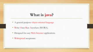 What is java?
• A general-purpose object-oriented language.
• Write Once Run Anywhere (WORA).
• Designed for easy Web/Internet applications.
• Widespread acceptance.
 