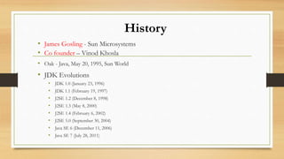 History
• James Gosling - Sun Microsystems
• Co founder – Vinod Khosla
• Oak - Java, May 20, 1995, Sun World
• JDK Evolutions
• JDK 1.0 (January 23, 1996)
• JDK 1.1 (February 19, 1997)
• J2SE 1.2 (December 8, 1998)
• J2SE 1.3 (May 8, 2000)
• J2SE 1.4 (February 6, 2002)
• J2SE 5.0 (September 30, 2004)
• Java SE 6 (December 11, 2006)
• Java SE 7 (July 28, 2011)
 