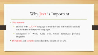 Why Java is Important
• Two reasons :
• Trouble with C/C++ language is that they are not portable and are
not platform independent languages.
• Emergence of World Wide Web, which demanded portable
programs
• Portability and security necessitated the invention of Java
 