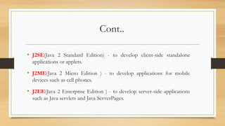 Cont..
• J2SE(Java 2 Standard Edition) - to develop client-side standalone
applications or applets.
• J2ME(Java 2 Micro Edition ) - to develop applications for mobile
devices such as cell phones.
• J2EE(Java 2 Enterprise Edition ) - to develop server-side applications
such as Java servlets and Java ServerPages.
 