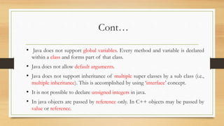 Cont…
• Java does not support global variables. Every method and variable is declared
within a class and forms part of that class.
• Java does not allow default arguments.
• Java does not support inheritance of multiple super classes by a sub class (i.e.,
multiple inheritance). This is accomplished by using ‘interface’ concept.
• It is not possible to declare unsigned integers in java.
• In java objects are passed by reference only. In C++ objects may be passed by
value or reference.
 