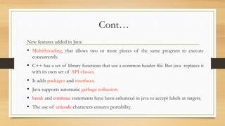 Cont…
New features added in Java:
• Multithreading, that allows two or more pieces of the same program to execute
concurrently.
• C++ has a set of library functions that use a common header file. But java replaces it
with its own set of API classes.
• It adds packages and interfaces.
• Java supports automatic garbage collection.
• break and continue statements have been enhanced in java to accept labels as targets.
• The use of unicode characters ensures portability.
 