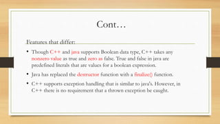 Cont…
Features that differ:
• Though C++ and java supports Boolean data type, C++ takes any
nonzero value as true and zero as false. True and false in java are
predefined literals that are values for a boolean expression.
• Java has replaced the destructor function with a finalize() function.
• C++ supports exception handling that is similar to java's. However, in
C++ there is no requirement that a thrown exception be caught.
 