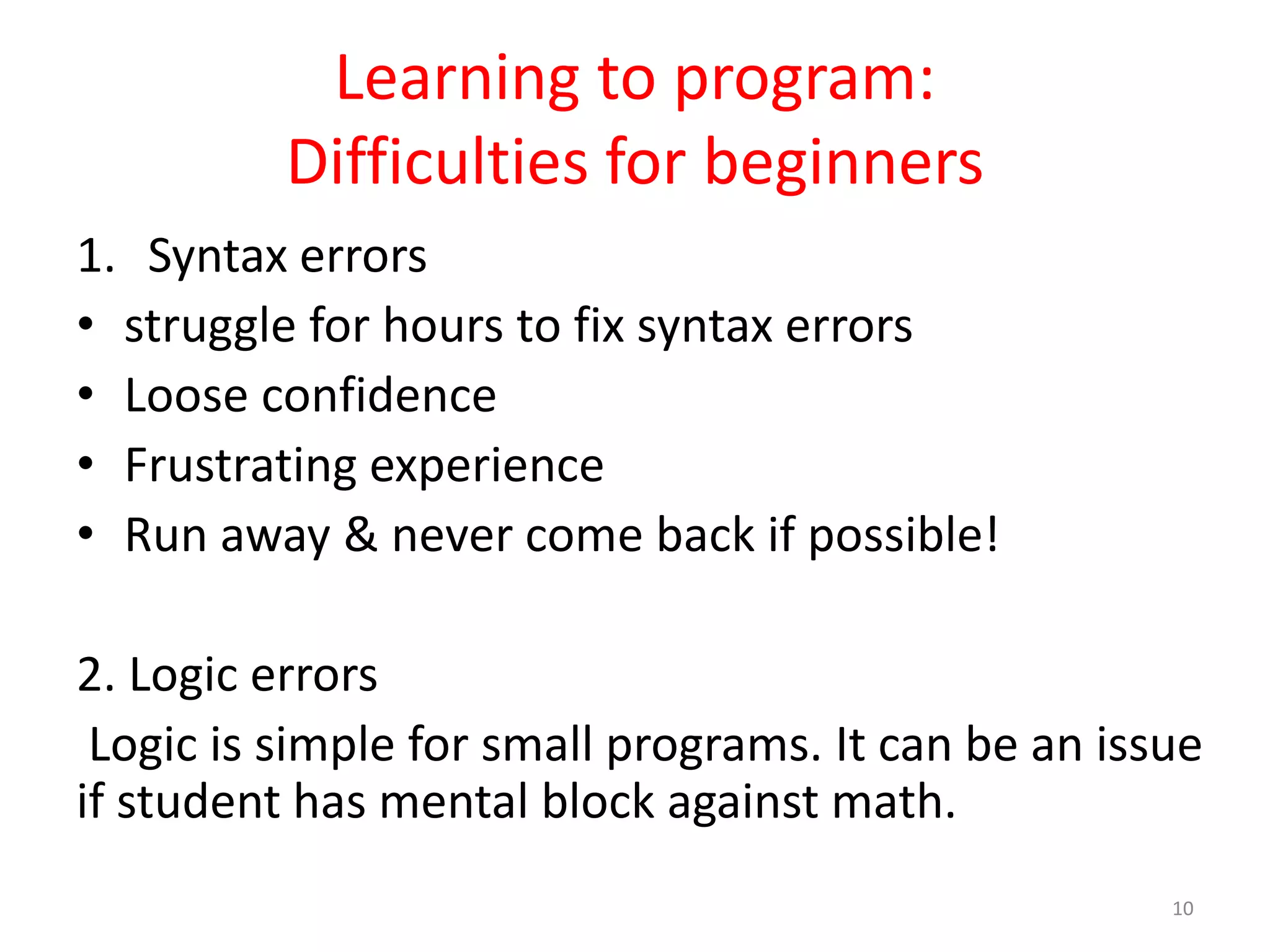 Learning to program: Difficulties for beginners 1. Syntax errors • struggle for hours to fix syntax errors • Loose confidence • Frustrating experience • Run away & never come back if possible! 2. Logic errors Logic is simple for small programs. It can be an issue if student has mental block against math. 10 