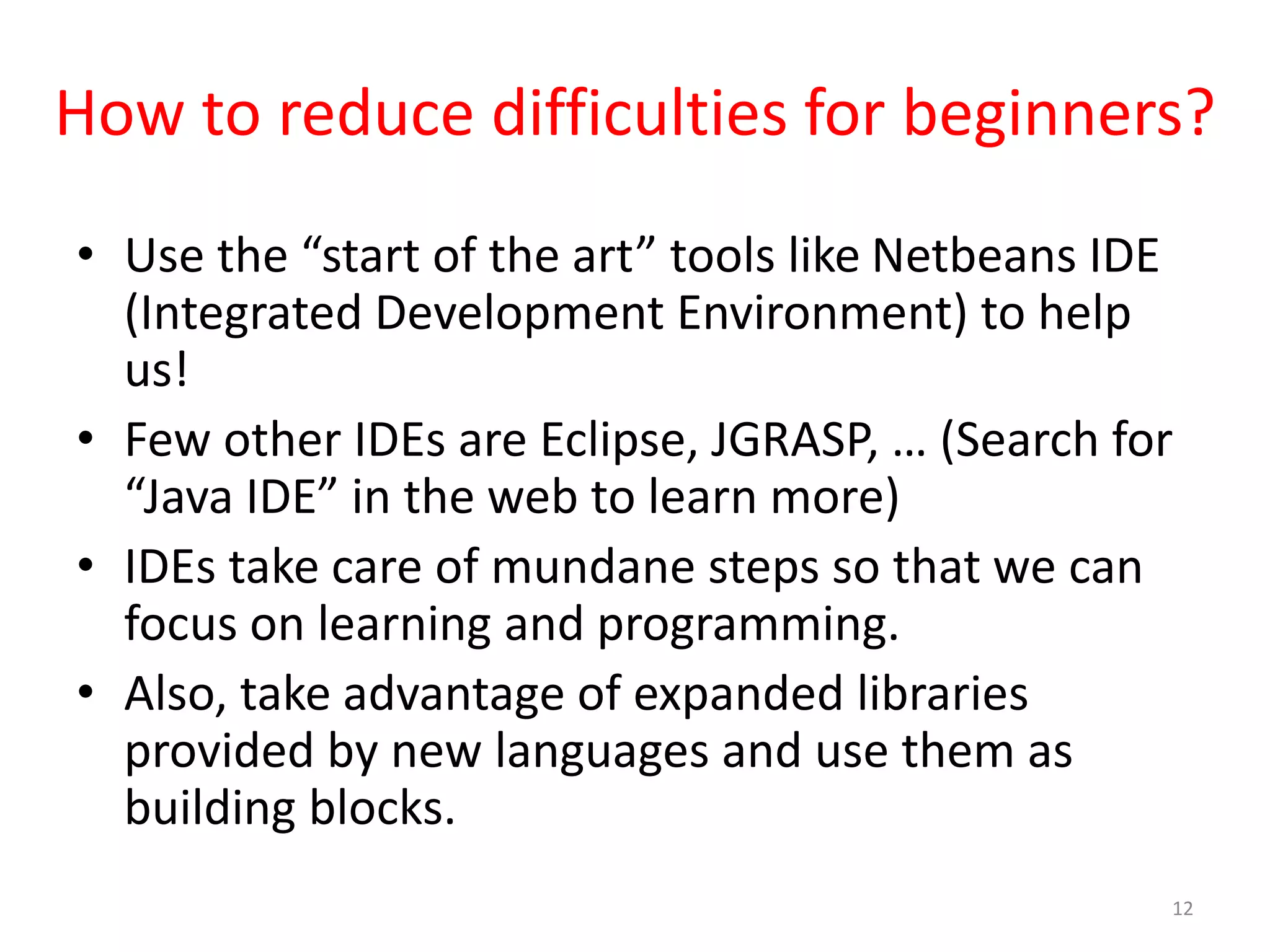 How to reduce difficulties for beginners? • Use the “start of the art” tools like Netbeans IDE (Integrated Development Environment) to help us! • Few other IDEs are Eclipse, JGRASP, … (Search for “Java IDE” in the web to learn more) • IDEs take care of mundane steps so that we can focus on learning and programming. • Also, take advantage of expanded libraries provided by new languages and use them as building blocks. 12 