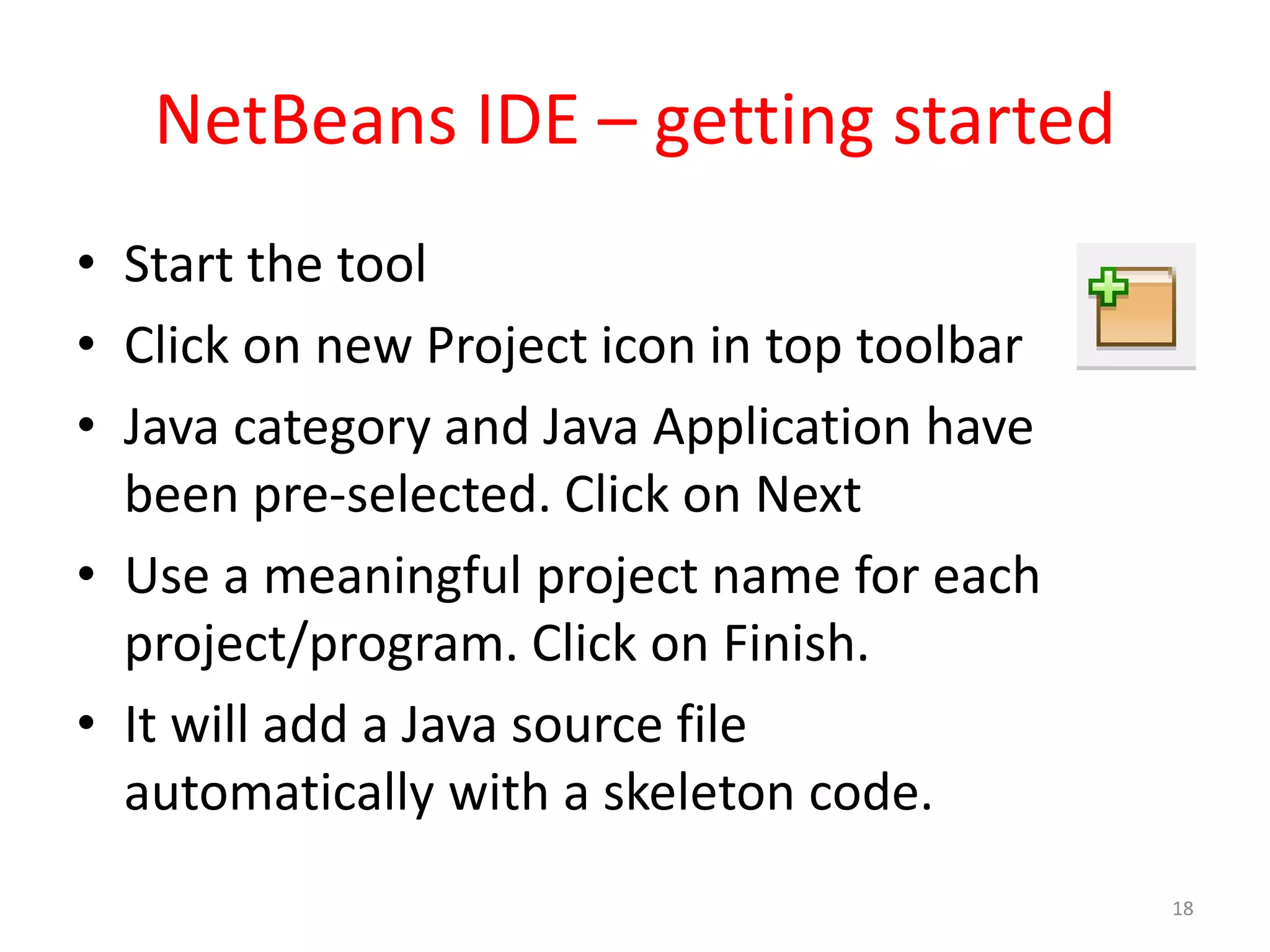 NetBeans IDE – getting started • Start the tool • Click on new Project icon in top toolbar • Java category and Java Application have been pre-selected. Click on Next • Use a meaningful project name for each project/program. Click on Finish. • It will add a Java source file automatically with a skeleton code. 18 