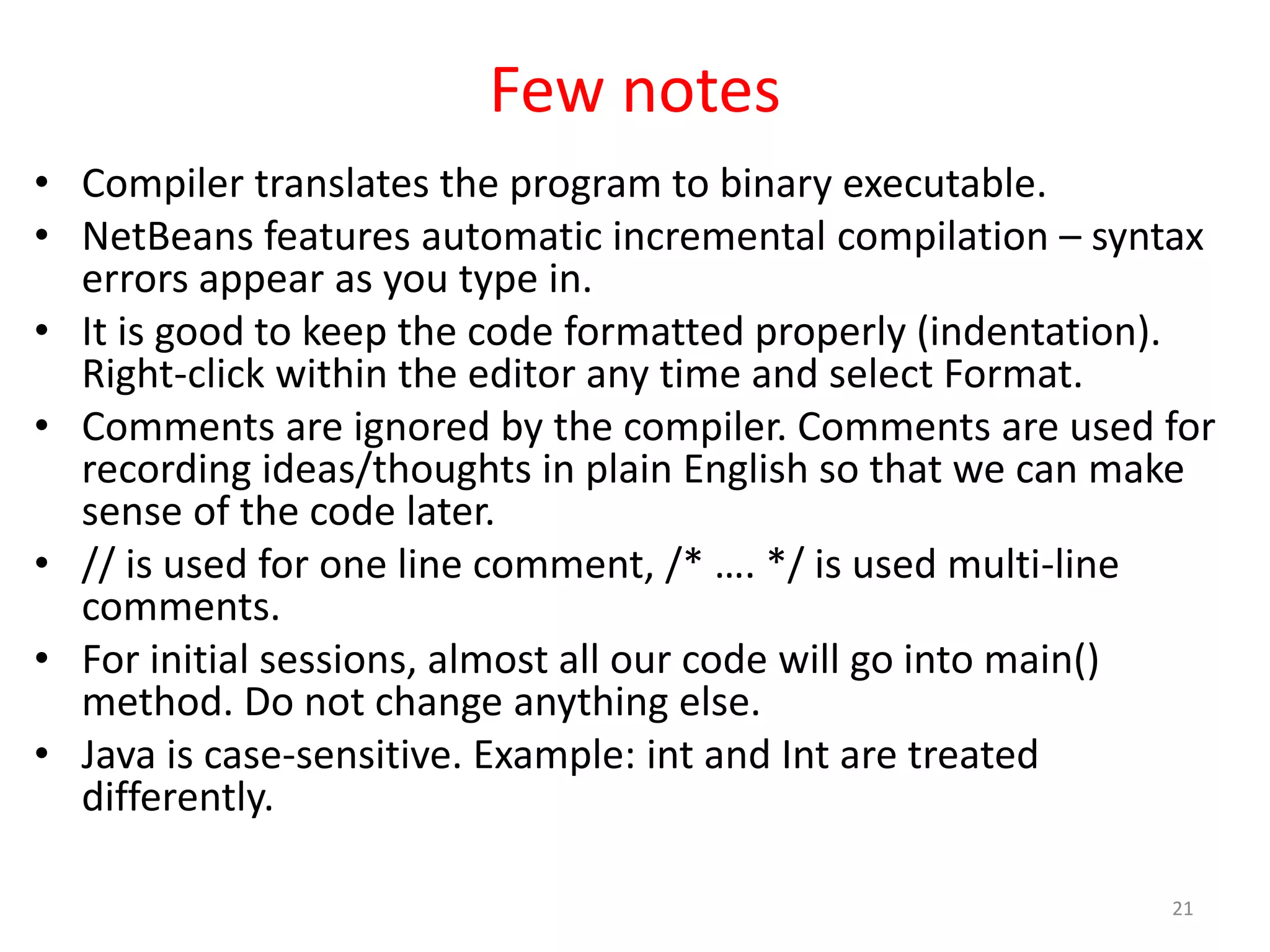Few notes • Compiler translates the program to binary executable. • NetBeans features automatic incremental compilation – syntax errors appear as you type in. • It is good to keep the code formatted properly (indentation). Right-click within the editor any time and select Format. • Comments are ignored by the compiler. Comments are used for recording ideas/thoughts in plain English so that we can make sense of the code later. • // is used for one line comment, /* …. */ is used multi-line comments. • For initial sessions, almost all our code will go into main() method. Do not change anything else. • Java is case-sensitive. Example: int and Int are treated differently. 21 