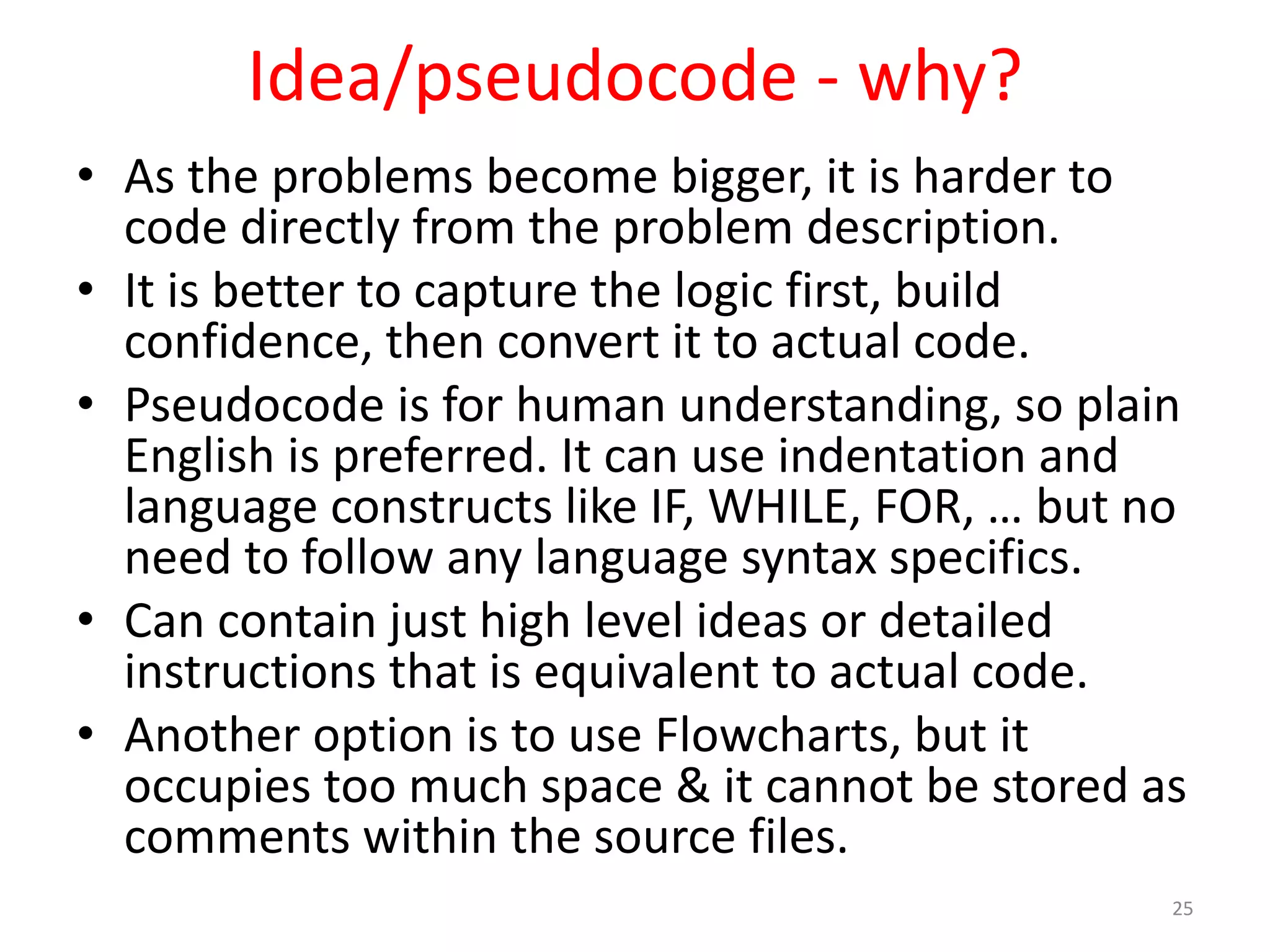 Idea/pseudocode - why? • As the problems become bigger, it is harder to code directly from the problem description. • It is better to capture the logic first, build confidence, then convert it to actual code. • Pseudocode is for human understanding, so plain English is preferred. It can use indentation and language constructs like IF, WHILE, FOR, … but no need to follow any language syntax specifics. • Can contain just high level ideas or detailed instructions that is equivalent to actual code. • Another option is to use Flowcharts, but it occupies too much space & it cannot be stored as comments within the source files. 25 