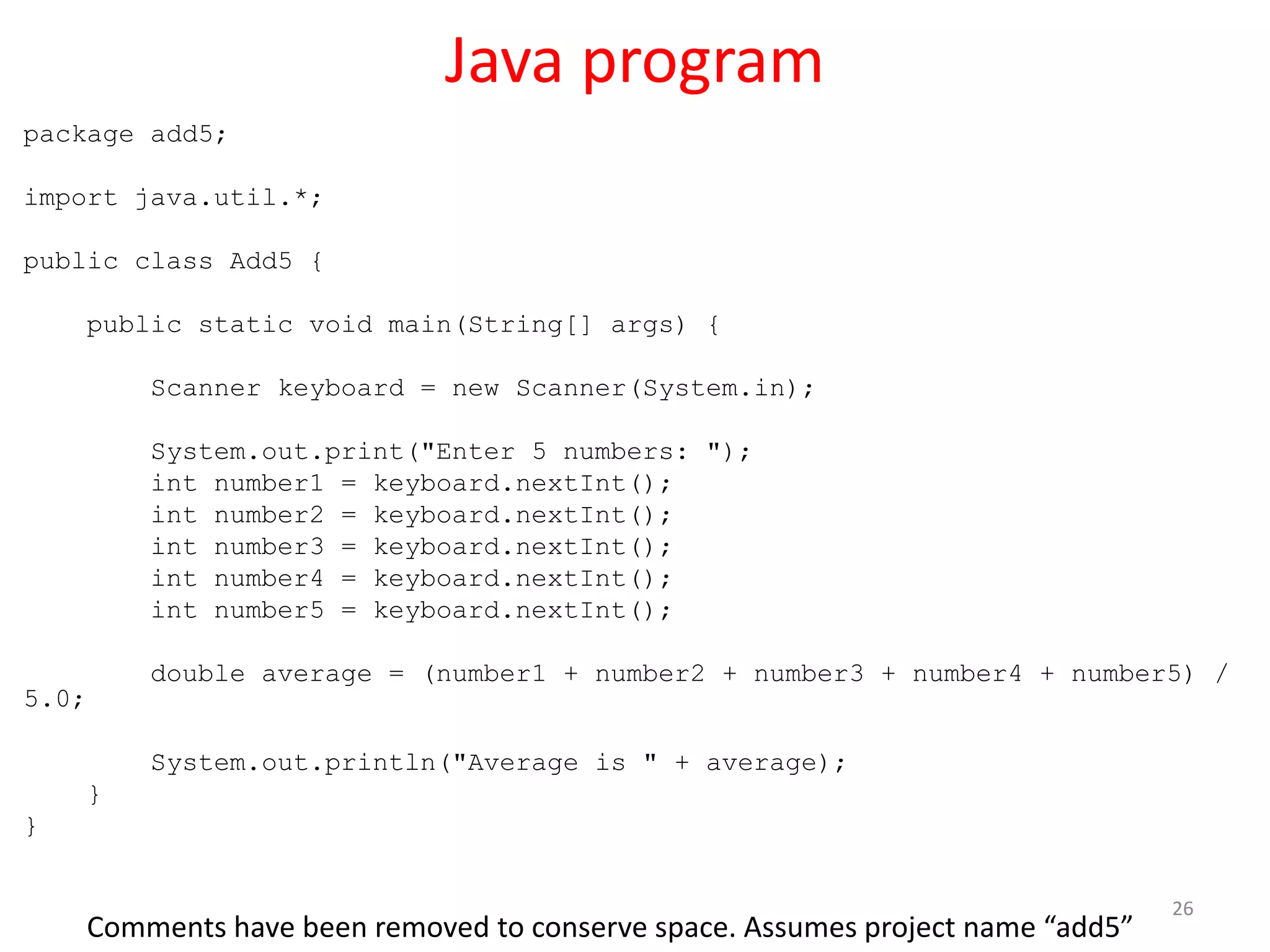 Java program package add5; import java.util.*; public class Add5 { public static void main(String[] args) { Scanner keyboard = new Scanner(System.in); System.out.print("Enter 5 numbers: "); int number1 = keyboard.nextInt(); int number2 = keyboard.nextInt(); int number3 = keyboard.nextInt(); int number4 = keyboard.nextInt(); int number5 = keyboard.nextInt(); double average = (number1 + number2 + number3 + number4 + number5) / 5.0; System.out.println("Average is " + average); } } 26 Comments have been removed to conserve space. Assumes project name “add5” 