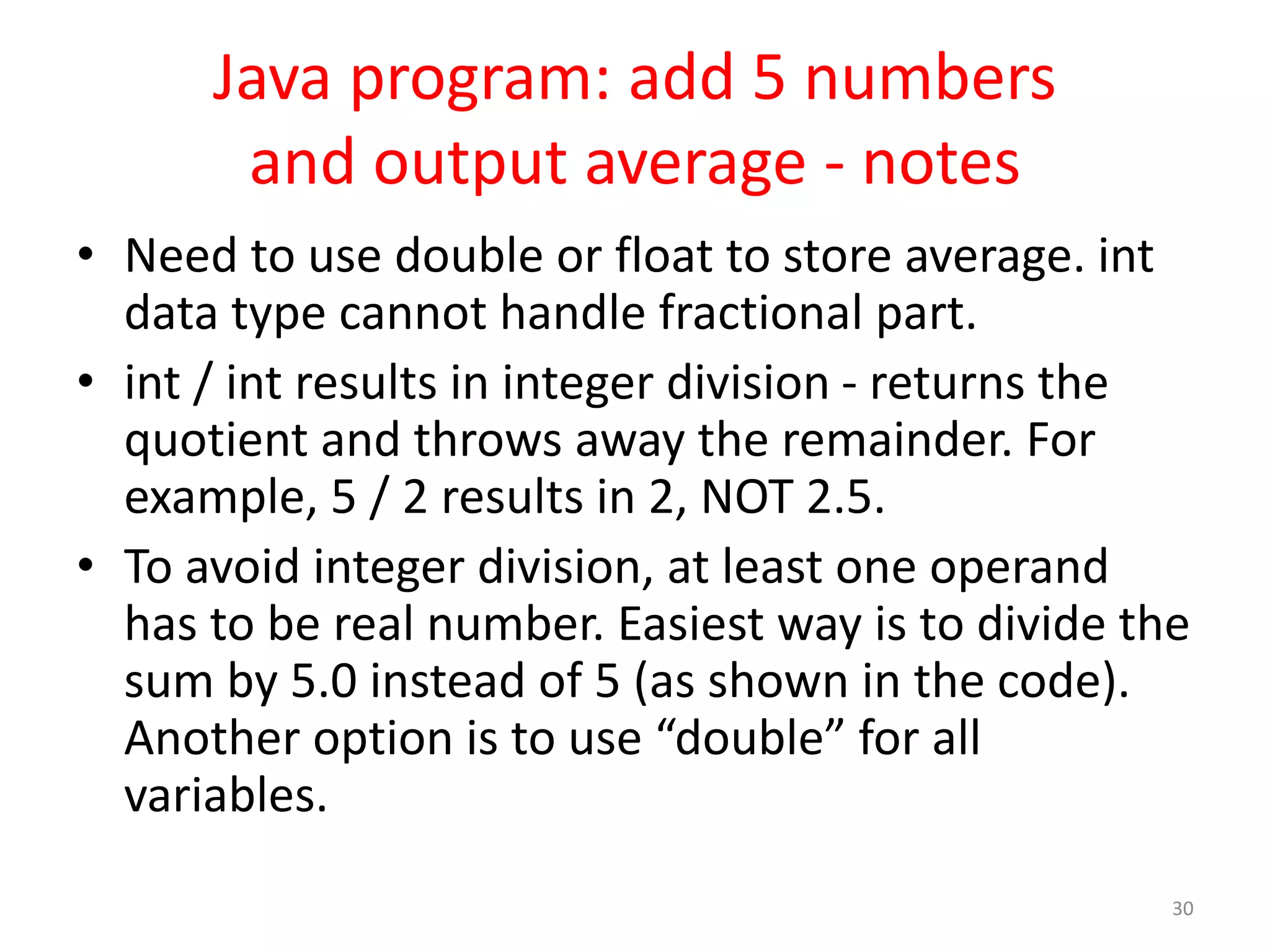 Java program: add 5 numbers and output average - notes • Need to use double or float to store average. int data type cannot handle fractional part. • int / int results in integer division - returns the quotient and throws away the remainder. For example, 5 / 2 results in 2, NOT 2.5. • To avoid integer division, at least one operand has to be real number. Easiest way is to divide the sum by 5.0 instead of 5 (as shown in the code). Another option is to use “double” for all variables. 30 