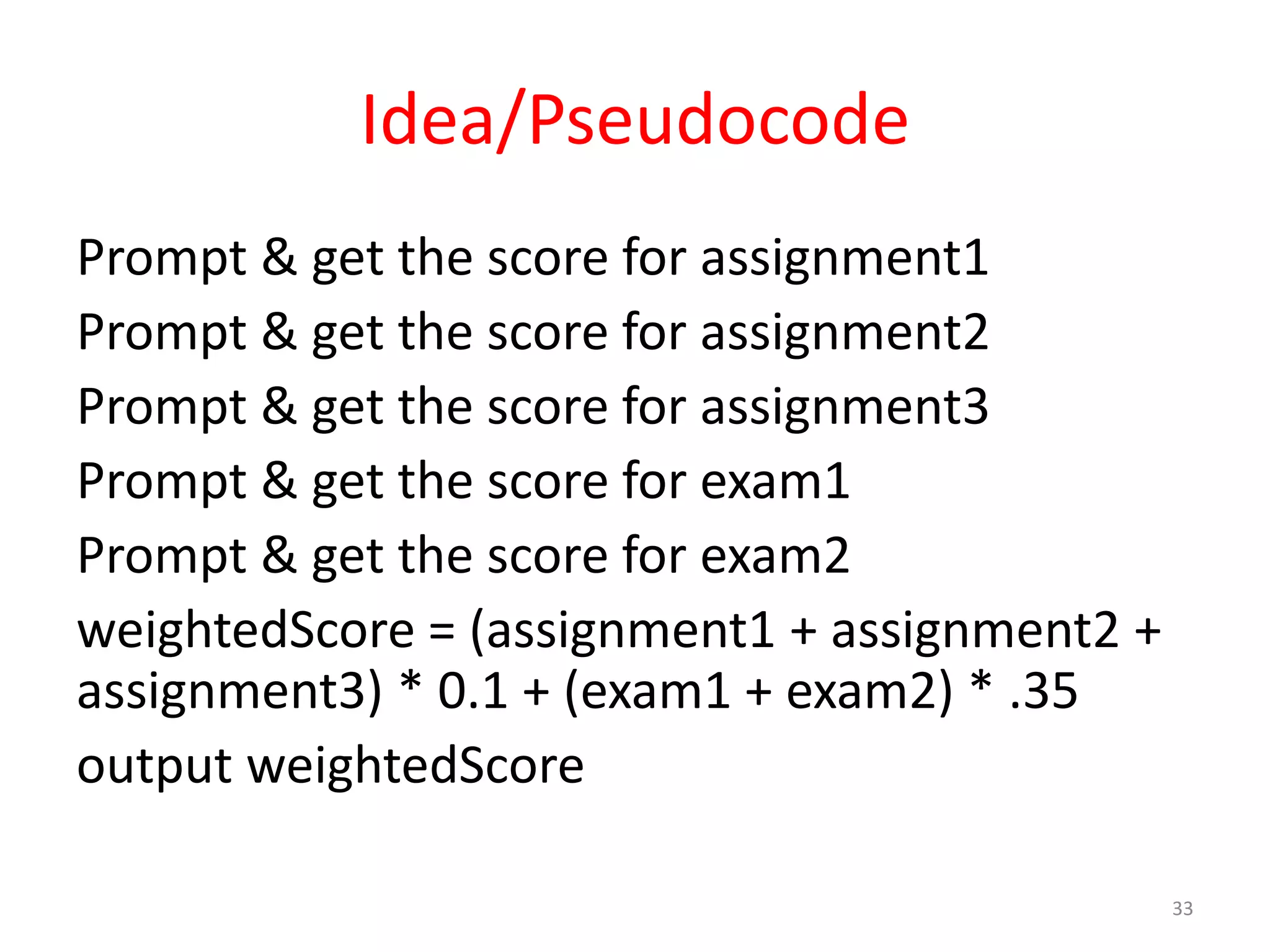 Idea/Pseudocode Prompt & get the score for assignment1 Prompt & get the score for assignment2 Prompt & get the score for assignment3 Prompt & get the score for exam1 Prompt & get the score for exam2 weightedScore = (assignment1 + assignment2 + assignment3) * 0.1 + (exam1 + exam2) * .35 output weightedScore 33 