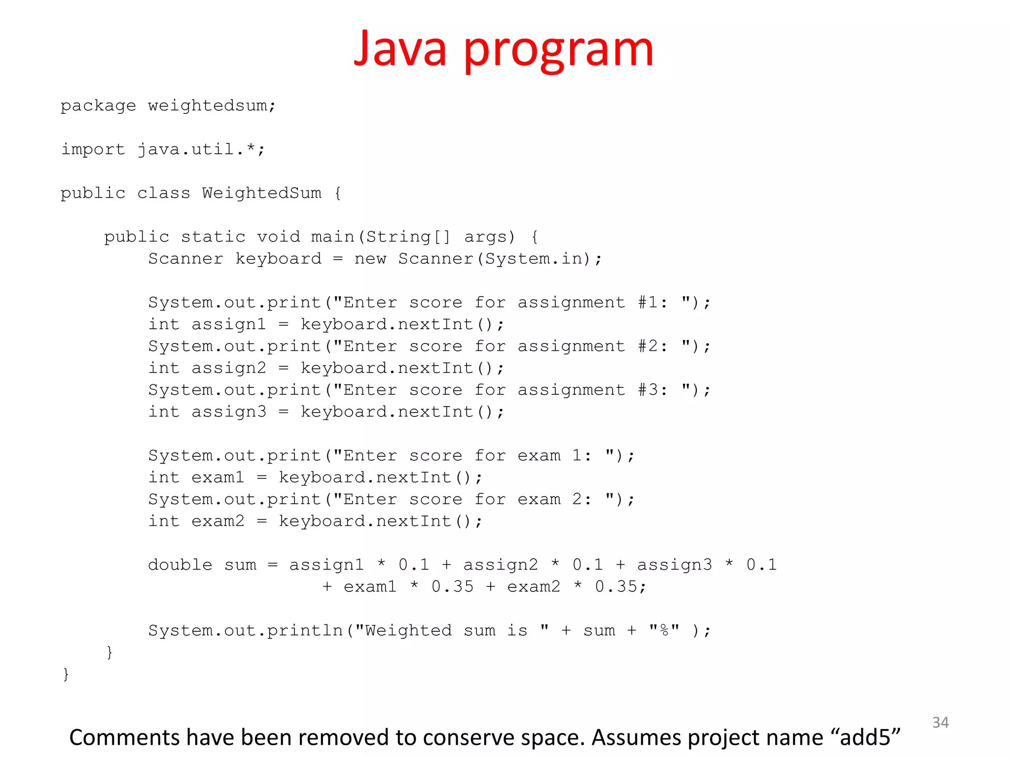 Java program package weightedsum; import java.util.*; public class WeightedSum { public static void main(String[] args) { Scanner keyboard = new Scanner(System.in); System.out.print("Enter score for assignment #1: "); int assign1 = keyboard.nextInt(); System.out.print("Enter score for assignment #2: "); int assign2 = keyboard.nextInt(); System.out.print("Enter score for assignment #3: "); int assign3 = keyboard.nextInt(); System.out.print("Enter score for exam 1: "); int exam1 = keyboard.nextInt(); System.out.print("Enter score for exam 2: "); int exam2 = keyboard.nextInt(); double sum = assign1 * 0.1 + assign2 * 0.1 + assign3 * 0.1 + exam1 * 0.35 + exam2 * 0.35; System.out.println("Weighted sum is " + sum + "%" ); } } 34 Comments have been removed to conserve space. Assumes project name “add5” 