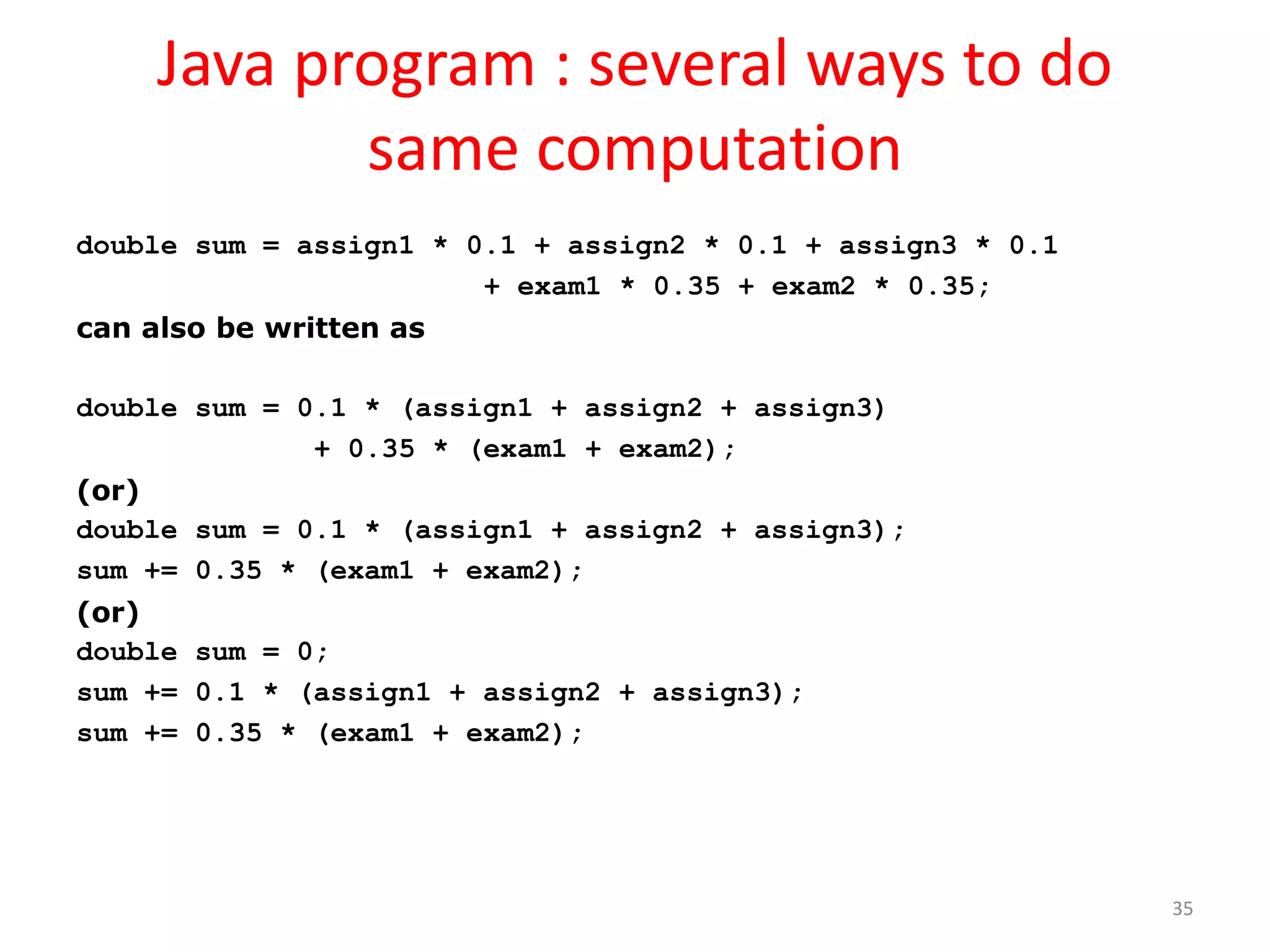 Java program : several ways to do same computation double sum = assign1 * 0.1 + assign2 * 0.1 + assign3 * 0.1 + exam1 * 0.35 + exam2 * 0.35; can also be written as double sum = 0.1 * (assign1 + assign2 + assign3) + 0.35 * (exam1 + exam2); (or) double sum = 0.1 * (assign1 + assign2 + assign3); sum += 0.35 * (exam1 + exam2); (or) double sum = 0; sum += 0.1 * (assign1 + assign2 + assign3); sum += 0.35 * (exam1 + exam2); 35 