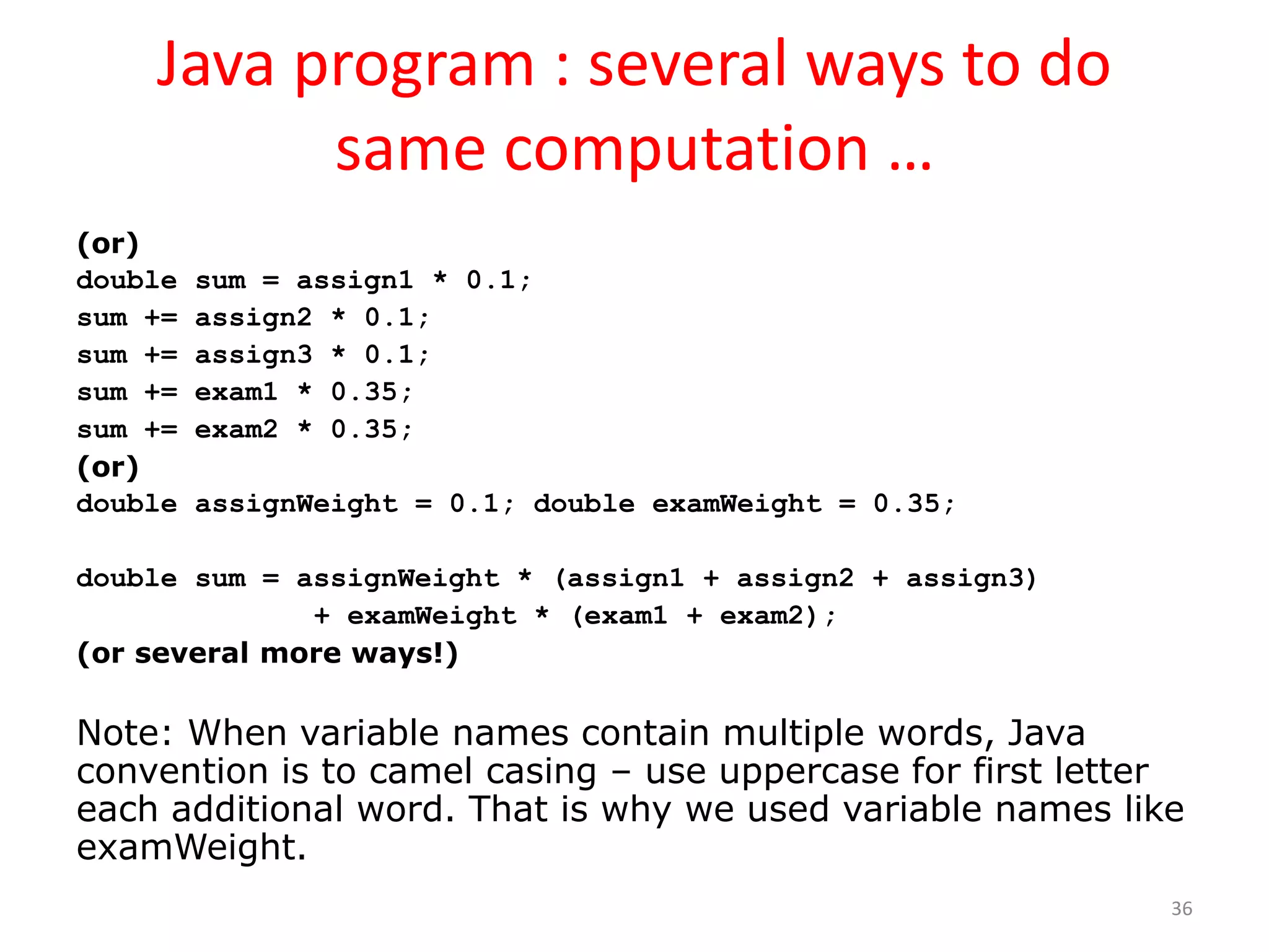 Java program : several ways to do same computation … (or) double sum = assign1 * 0.1; sum += assign2 * 0.1; sum += assign3 * 0.1; sum += exam1 * 0.35; sum += exam2 * 0.35; (or) double assignWeight = 0.1; double examWeight = 0.35; double sum = assignWeight * (assign1 + assign2 + assign3) + examWeight * (exam1 + exam2); (or several more ways!) Note: When variable names contain multiple words, Java convention is to camel casing – use uppercase for first letter each additional word. That is why we used variable names like examWeight. 36 