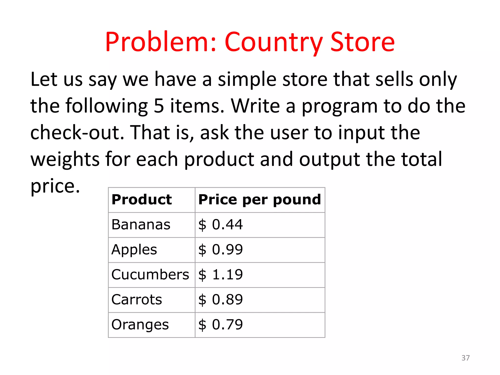 Problem: Country Store Let us say we have a simple store that sells only the following 5 items. Write a program to do the check-out. That is, ask the user to input the weights for each product and output the total price. 37 Product Price per pound Bananas $ 0.44 Apples $ 0.99 Cucumbers $ 1.19 Carrots $ 0.89 Oranges $ 0.79 