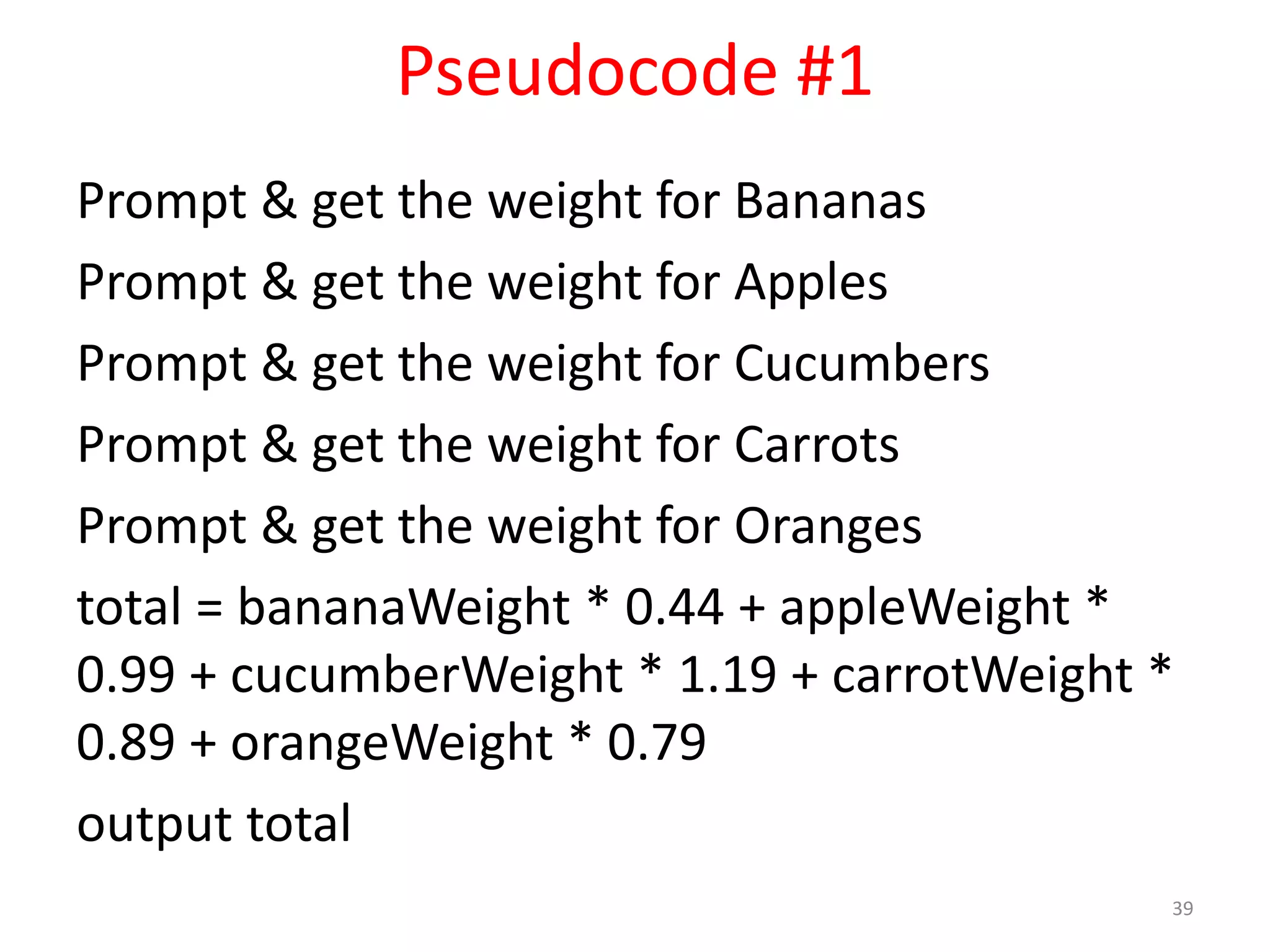 Pseudocode #1 Prompt & get the weight for Bananas Prompt & get the weight for Apples Prompt & get the weight for Cucumbers Prompt & get the weight for Carrots Prompt & get the weight for Oranges total = bananaWeight * 0.44 + appleWeight * 0.99 + cucumberWeight * 1.19 + carrotWeight * 0.89 + orangeWeight * 0.79 output total 39 