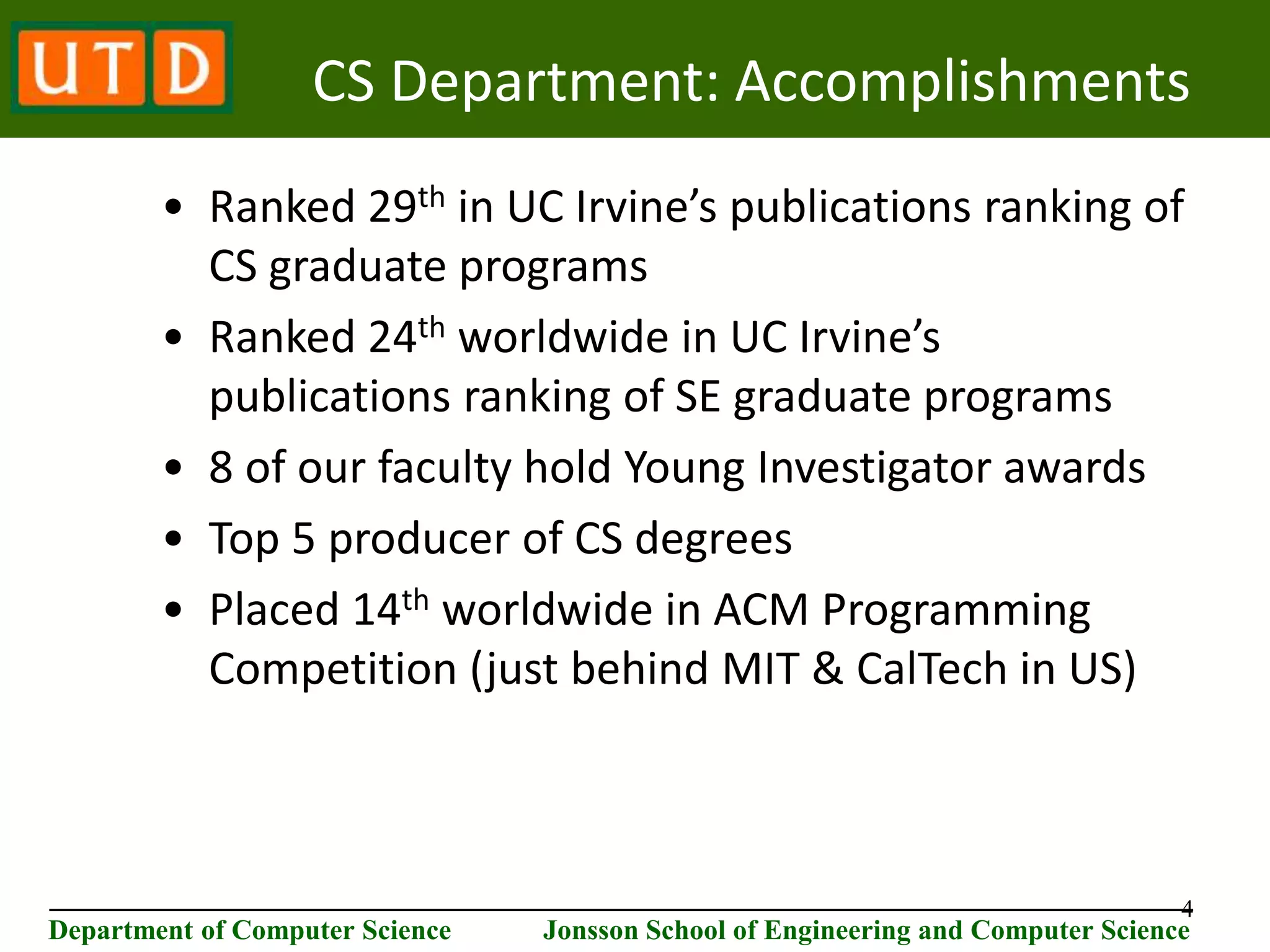 4 ________________________________________________________________________ Department of Computer Science Jonsson School of Engineering and Computer Science CS Department: Accomplishments • Ranked 29th in UC Irvine’s publications ranking of CS graduate programs • Ranked 24th worldwide in UC Irvine’s publications ranking of SE graduate programs • 8 of our faculty hold Young Investigator awards • Top 5 producer of CS degrees • Placed 14th worldwide in ACM Programming Competition (just behind MIT & CalTech in US) 