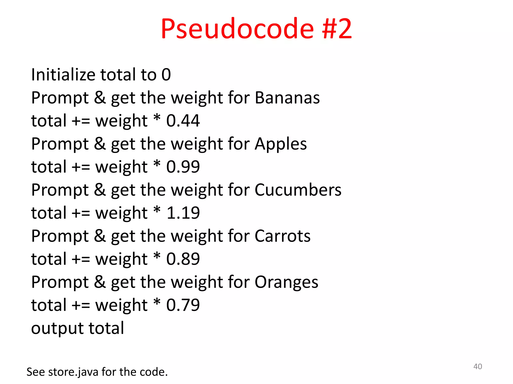 Pseudocode #2 Initialize total to 0 Prompt & get the weight for Bananas total += weight * 0.44 Prompt & get the weight for Apples total += weight * 0.99 Prompt & get the weight for Cucumbers total += weight * 1.19 Prompt & get the weight for Carrots total += weight * 0.89 Prompt & get the weight for Oranges total += weight * 0.79 output total 40 See store.java for the code. 