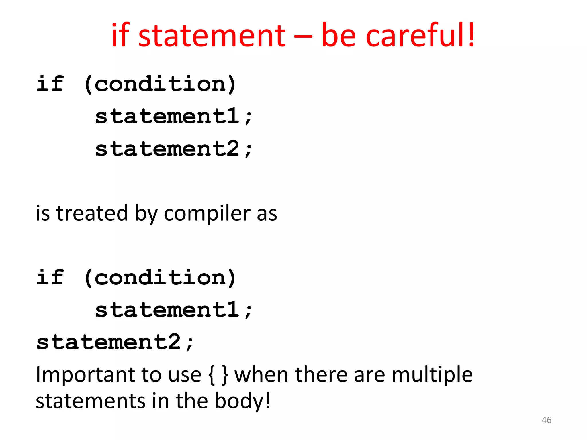 if statement – be careful! if (condition) statement1; statement2; is treated by compiler as if (condition) statement1; statement2; Important to use { } when there are multiple statements in the body! 46 