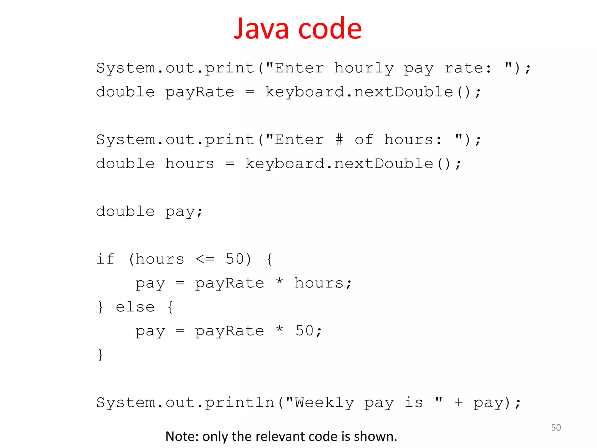 Java code System.out.print("Enter hourly pay rate: "); double payRate = keyboard.nextDouble(); System.out.print("Enter # of hours: "); double hours = keyboard.nextDouble(); double pay; if (hours <= 50) { pay = payRate * hours; } else { pay = payRate * 50; } System.out.println("Weekly pay is " + pay); 50 Note: only the relevant code is shown. 