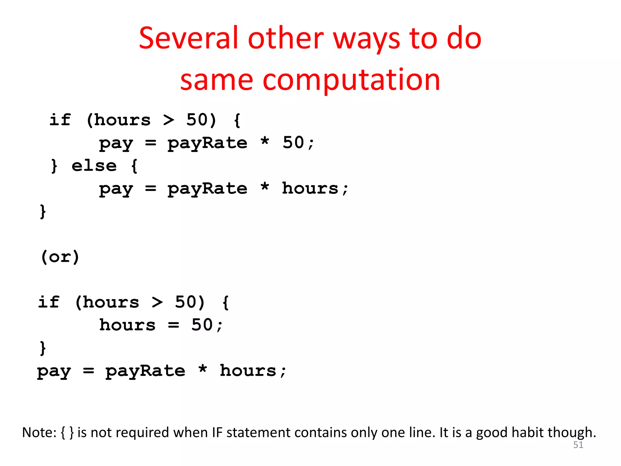 Several other ways to do same computation if (hours > 50) { pay = payRate * 50; } else { pay = payRate * hours; } (or) if (hours > 50) { hours = 50; } pay = payRate * hours; Note: { } is not required when IF statement contains only one line. It is a good habit though. 51 