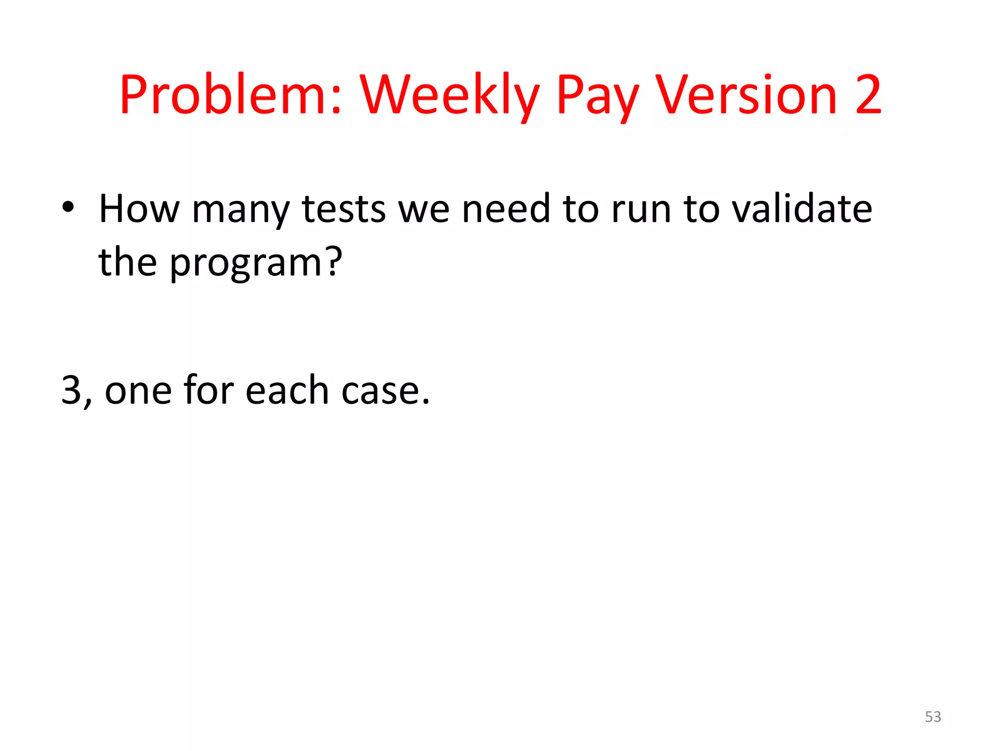 Problem: Weekly Pay Version 2 • How many tests we need to run to validate the program? 3, one for each case. 53 