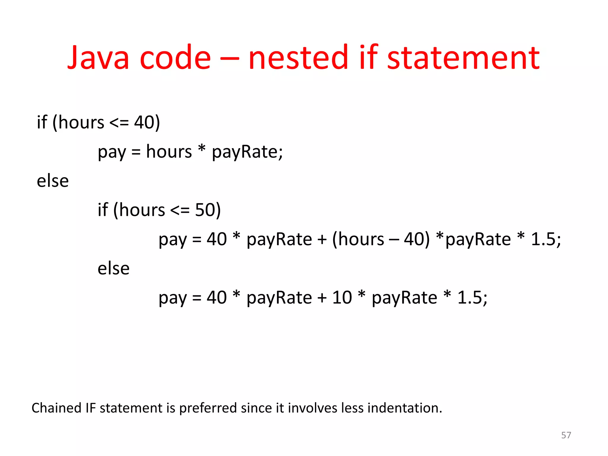 Java code – nested if statement if (hours <= 40) pay = hours * payRate; else if (hours <= 50) pay = 40 * payRate + (hours – 40) *payRate * 1.5; else pay = 40 * payRate + 10 * payRate * 1.5; 57 Chained IF statement is preferred since it involves less indentation. 