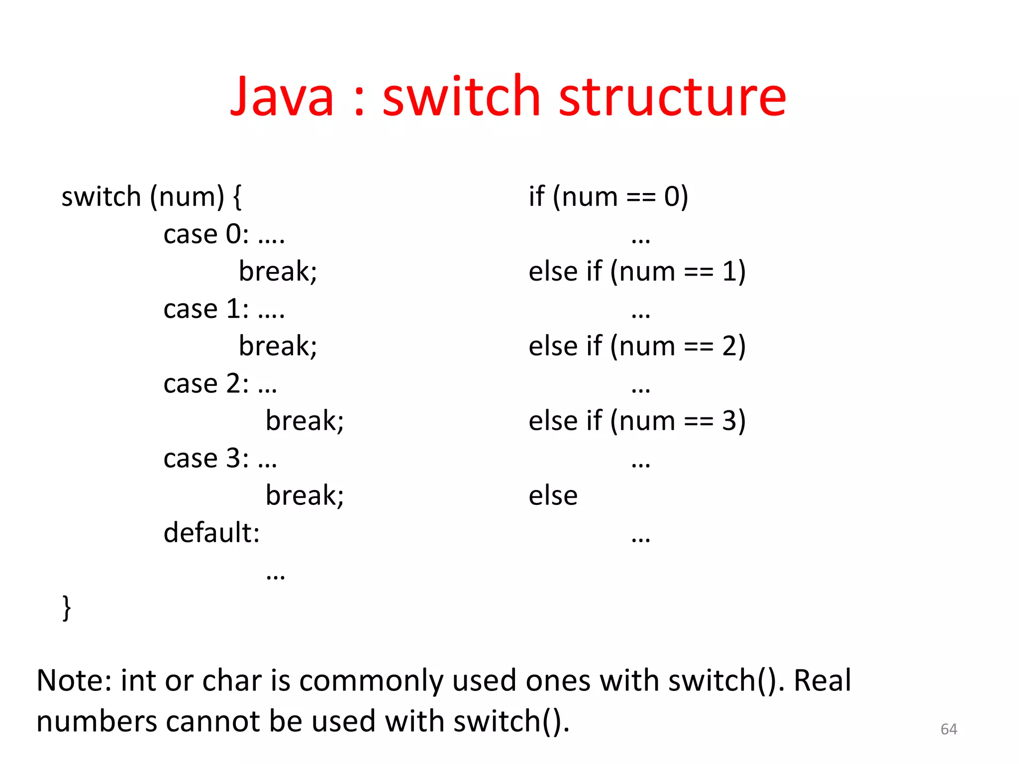 Java : switch structure switch (num) { case 0: …. break; case 1: …. break; case 2: … break; case 3: … break; default: … } if (num == 0) … else if (num == 1) … else if (num == 2) … else if (num == 3) … else … 64 Note: int or char is commonly used ones with switch(). Real numbers cannot be used with switch(). 