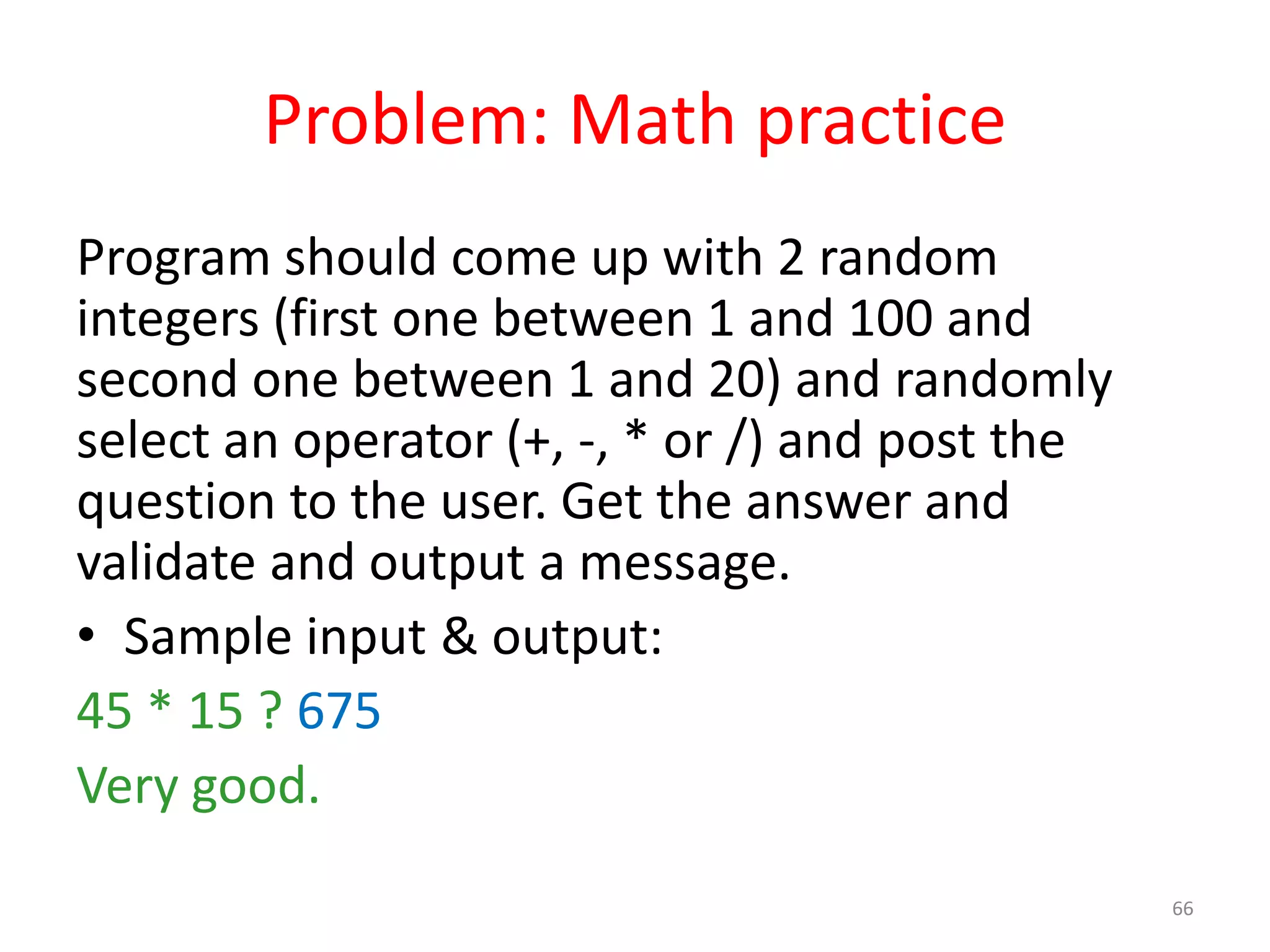 Problem: Math practice Program should come up with 2 random integers (first one between 1 and 100 and second one between 1 and 20) and randomly select an operator (+, -, * or /) and post the question to the user. Get the answer and validate and output a message. • Sample input & output: 45 * 15 ? 675 Very good. 66 