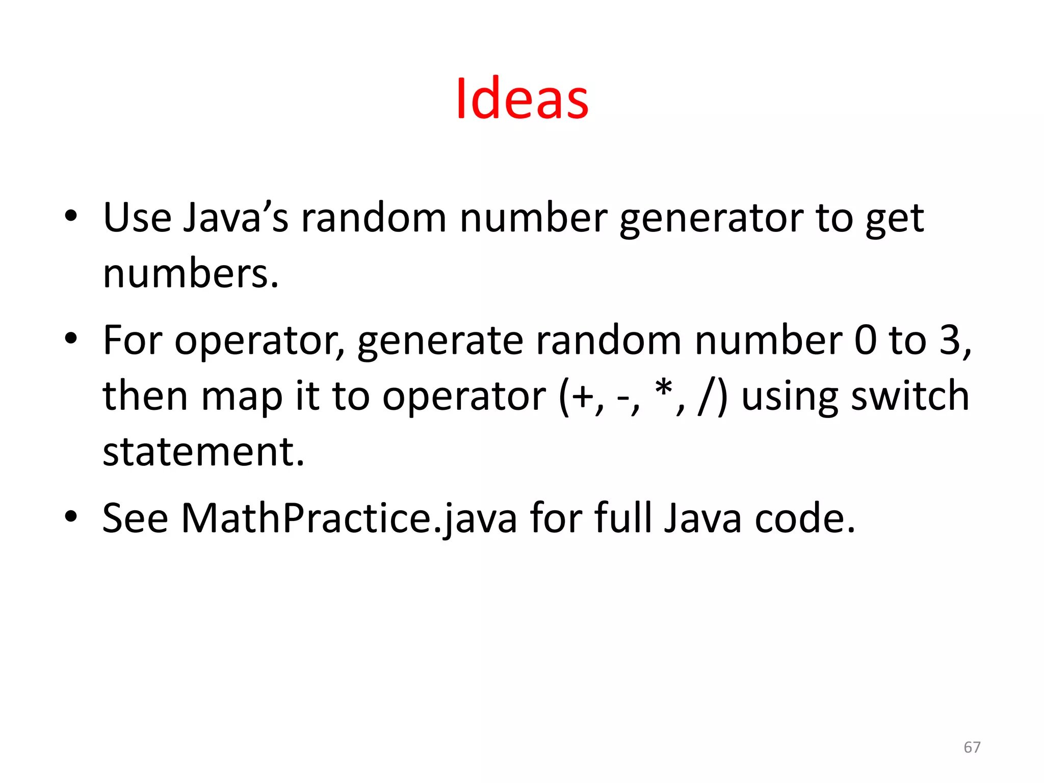 Ideas • Use Java’s random number generator to get numbers. • For operator, generate random number 0 to 3, then map it to operator (+, -, *, /) using switch statement. • See MathPractice.java for full Java code. 67 