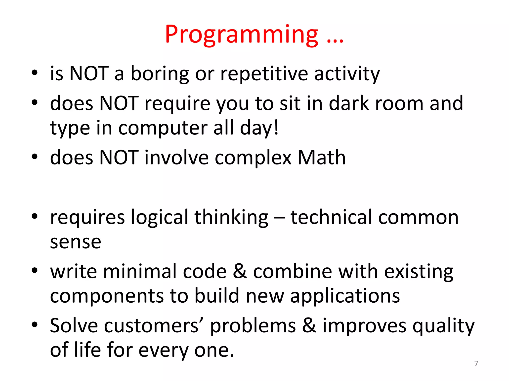 Programming … • is NOT a boring or repetitive activity • does NOT require you to sit in dark room and type in computer all day! • does NOT involve complex Math • requires logical thinking – technical common sense • write minimal code & combine with existing components to build new applications • Solve customers’ problems & improves quality of life for every one. 7 