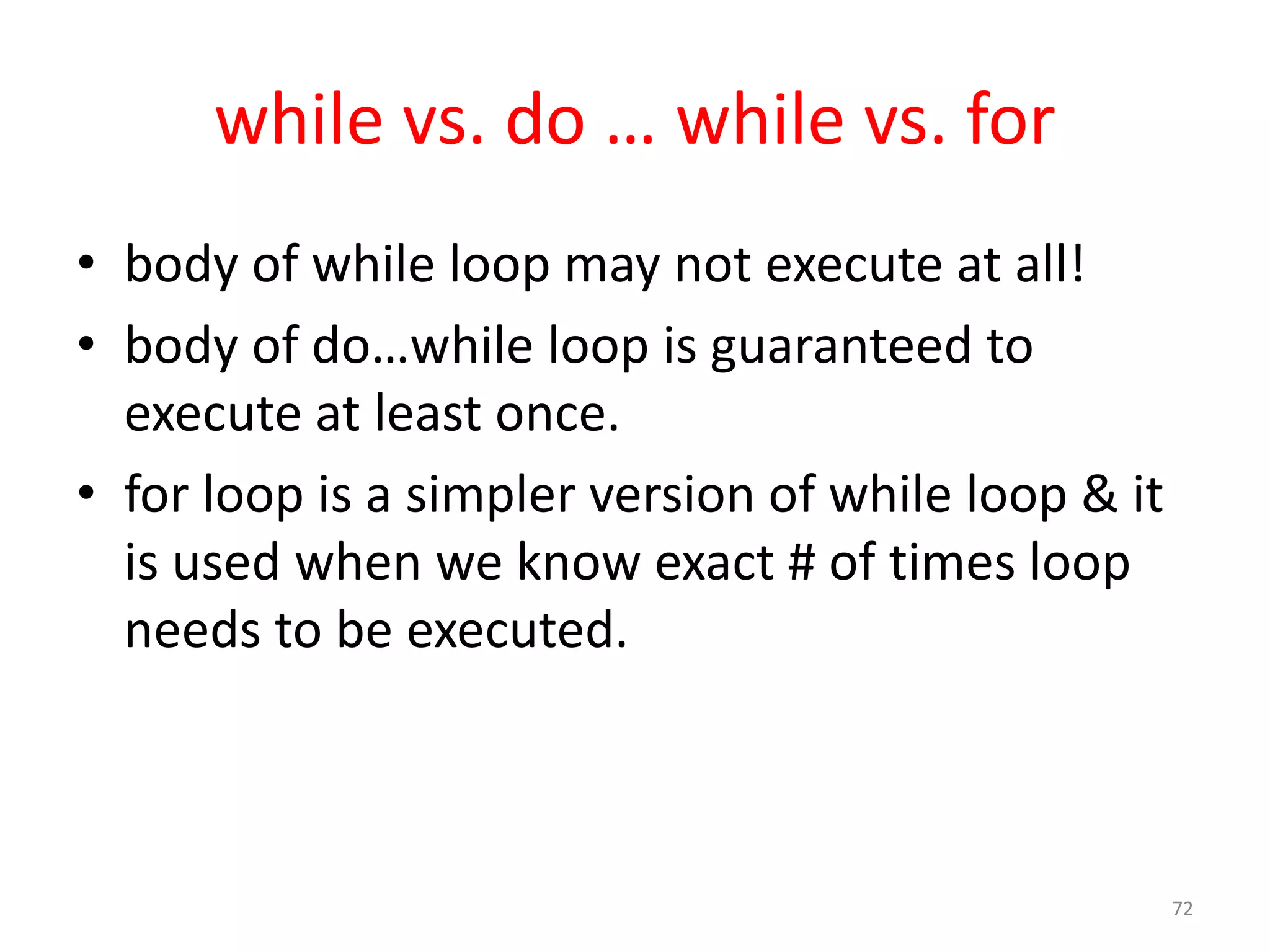 while vs. do … while vs. for • body of while loop may not execute at all! • body of do…while loop is guaranteed to execute at least once. • for loop is a simpler version of while loop & it is used when we know exact # of times loop needs to be executed. 72 